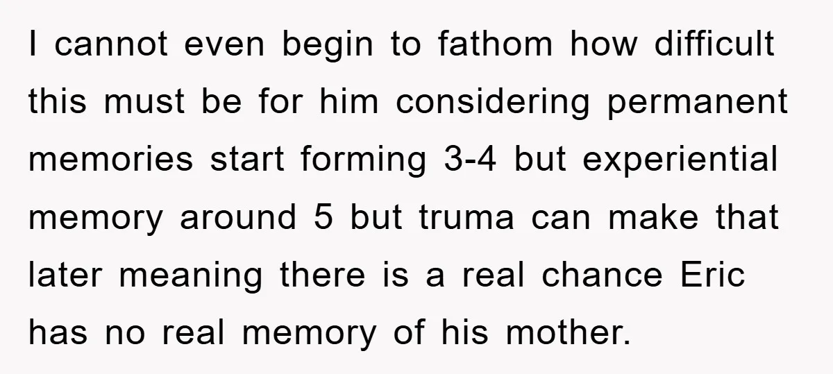 I cannot even begin to fathom how difficult this must be for him considering permanent memories start forming 3-4 but experiential memory around 5 but truma can make that later...