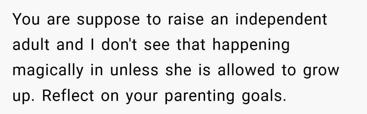 You are suppose to raise an independent adult and I don't see that happening magically in unless she is allowed to grow up. Reflect on your parenting goals.