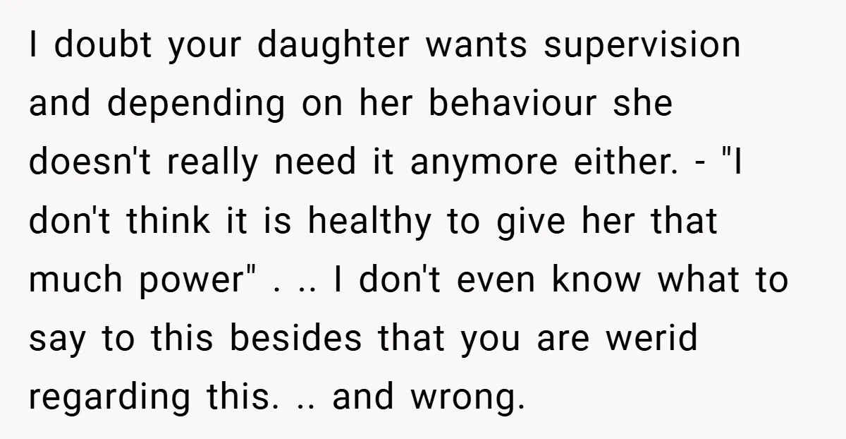 I doubt your daughter wants supervision and depending on her behaviour she doesn't really need it anymore either. - "I don't think it is healthy to give her that much...