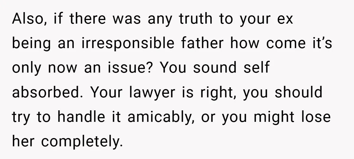Also, if there was any truth to your ex being an irresponsible father how come it’s only now an issue? You sound self absorbed. Your lawyer is right, you should...