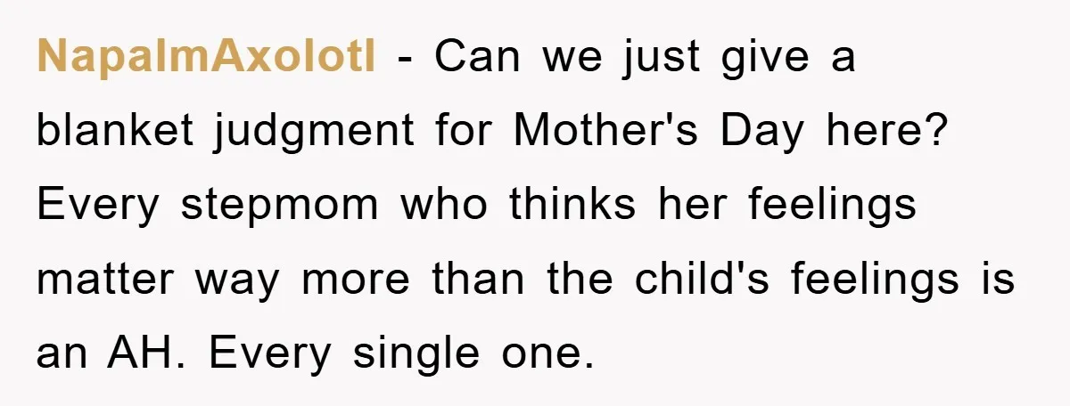 NapalmAxolotl − Can we just give a blanket judgment for Mother's Day here? Every stepmom who thinks her feelings matter way more than the child's feelings is an AH. Every...