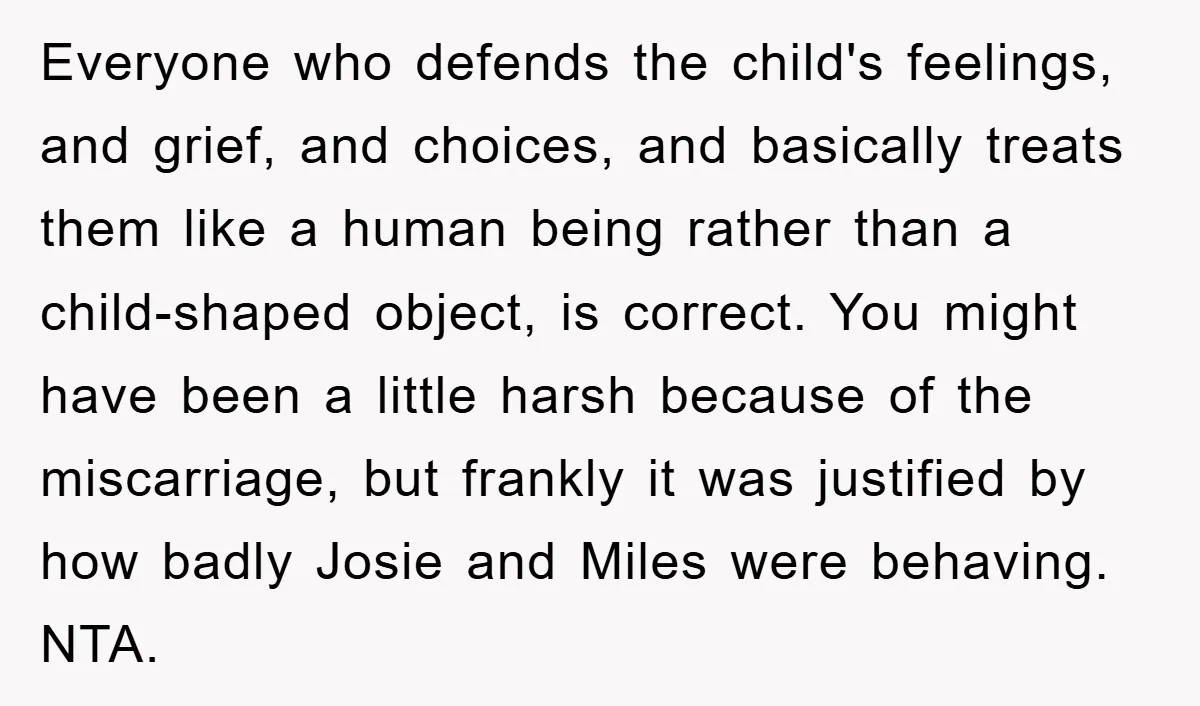 Everyone who defends the child's feelings, and grief, and choices, and basically treats them like a human being rather than a child-shaped object, is correct. You might have been a...