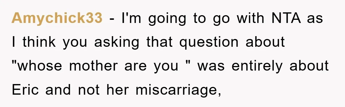 Amychick33 − I'm going to go with NTA as I think you asking that question about "whose mother are you " was entirely about Eric and not her miscarriage,