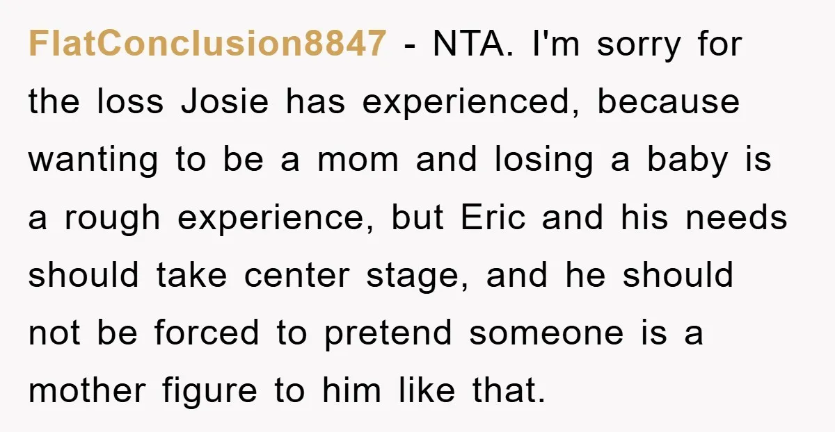 FlatConclusion8847 − NTA. I'm sorry for the loss Josie has experienced, because wanting to be a mom and losing a baby is a rough experience, but Eric and his needs...