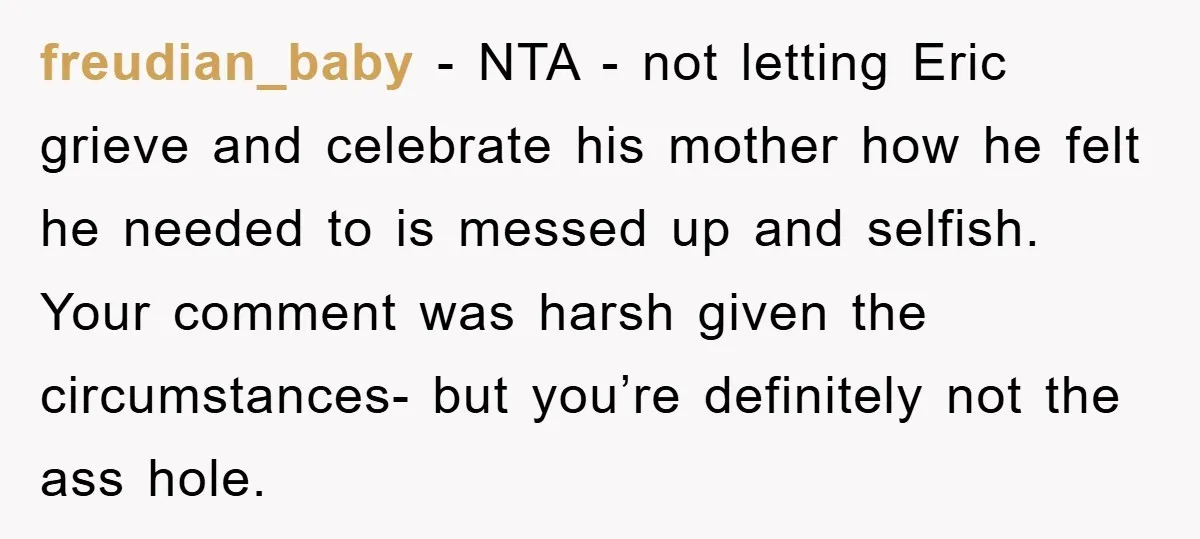 freudian_baby − NTA - not letting Eric grieve and celebrate his mother how he felt he needed to is messed up and selfish. Your comment was harsh given the circumstances-...
