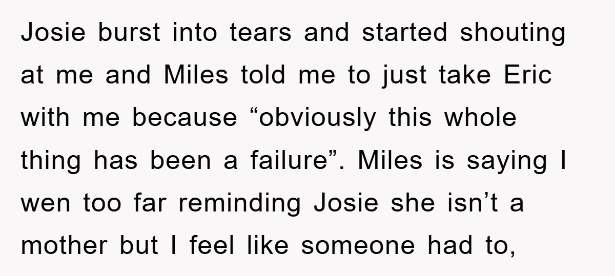 Josie burst into tears and started shouting at me and Miles told me to just take Eric with me because “obviously this whole thing has been a failure”. Miles is...
