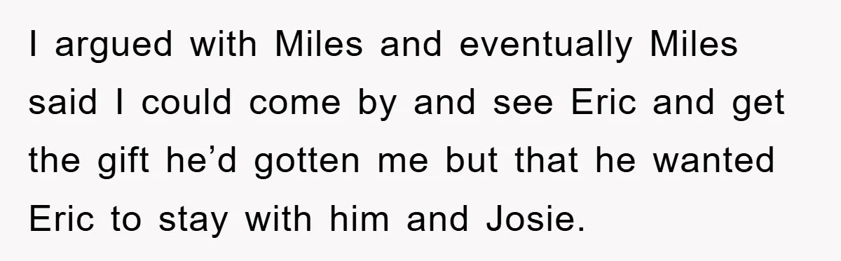I argued with Miles and eventually Miles said I could come by and see Eric and get the gift he’d gotten me but that he wanted Eric to stay with...