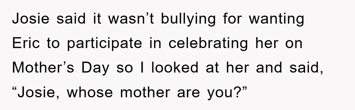Josie said it wasn’t bullying for wanting Eric to participate in celebrating her on Mother’s Day so I looked at her and said, “Josie, whose mother are you?”