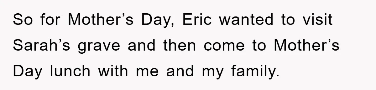 So for Mother’s Day, Eric wanted to visit Sarah’s grave and then come to Mother’s Day lunch with me and my family.