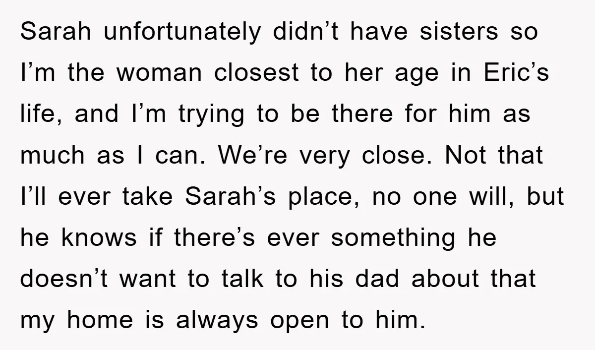 Sarah unfortunately didn’t have sisters so I’m the woman closest to her age in Eric’s life, and I’m trying to be there for him as much as I can. We’re...