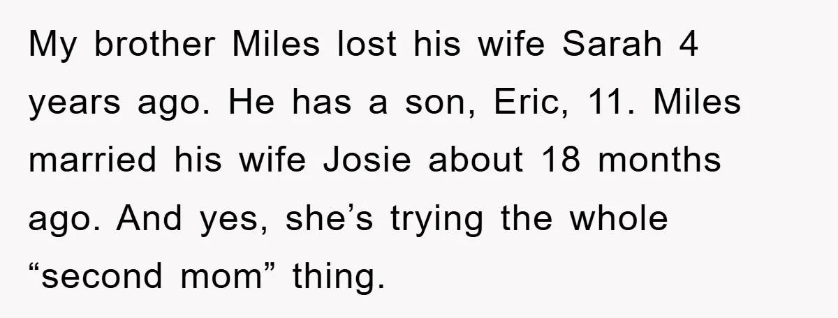 My brother Miles lost his wife Sarah 4 years ago. He has a son, Eric, 11. Miles married his wife Josie about 18 months ago. And yes, she’s trying the...