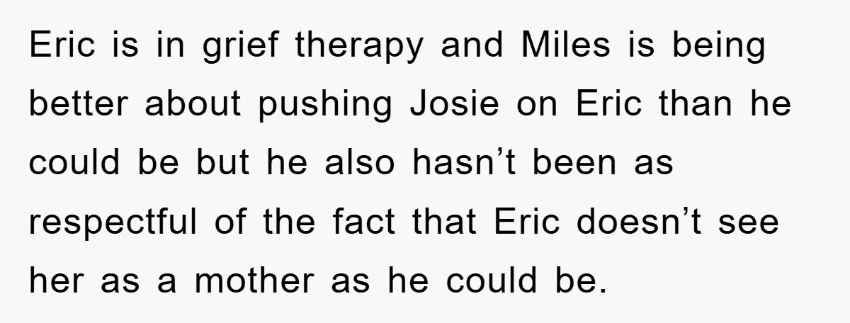 Eric is in grief therapy and Miles is being better about pushing Josie on Eric than he could be but he also hasn’t been as respectful of the fact that...