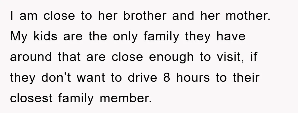 I am close to her brother and her mother. My kids are the only family they have around that are close enough to visit, if they don’t want to drive...