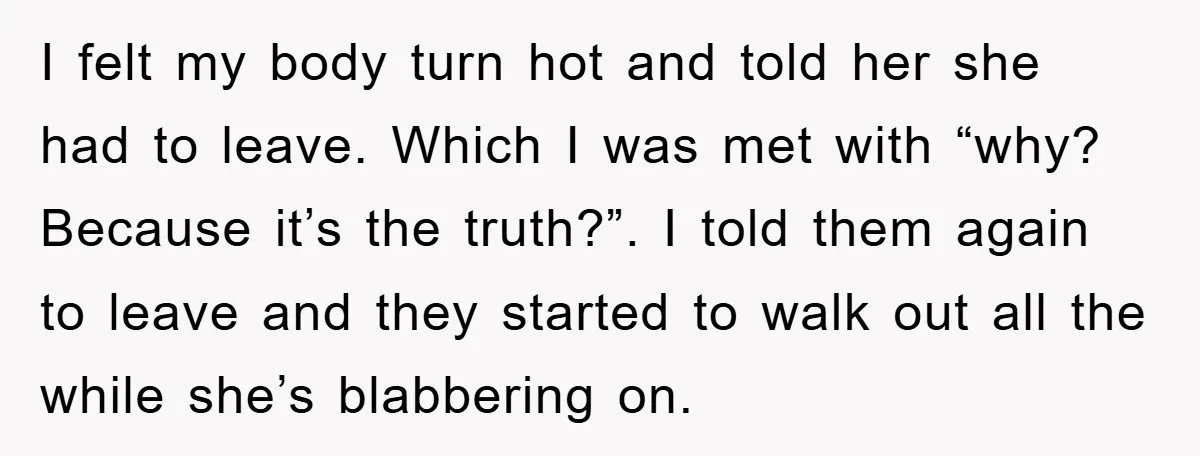 I felt my body turn hot and told her she had to leave. Which I was met with “why? Because it’s the truth?”. I told them again to leave and...