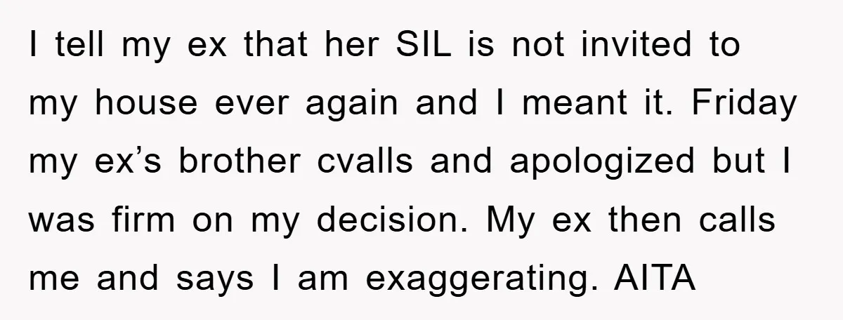 I tell my ex that her SIL is not invited to my house ever again and I meant it. Friday my ex’s brother cvalls and apologized but I was firm...