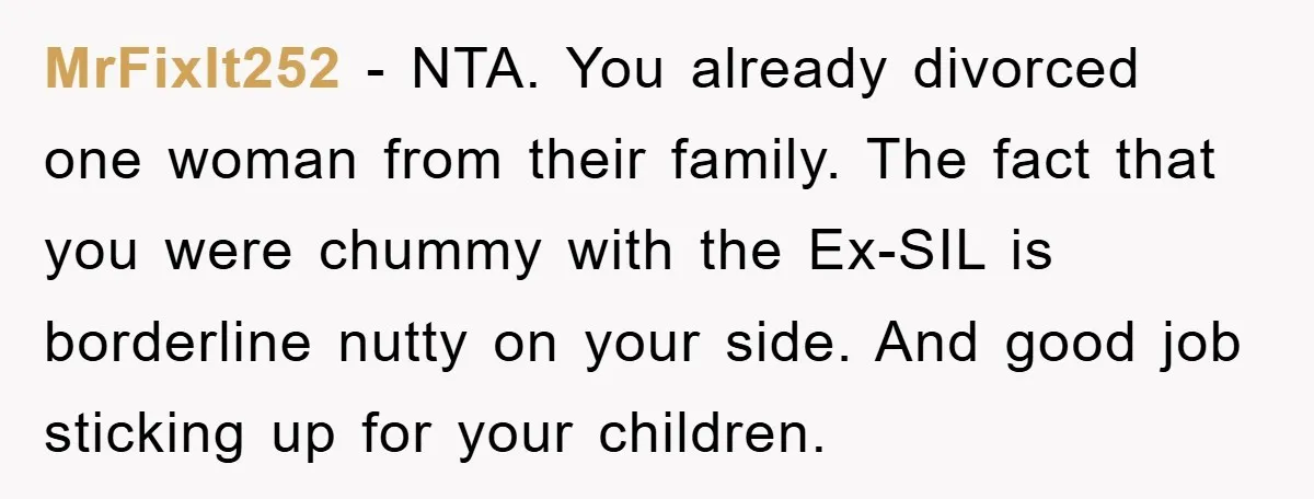 MrFixIt252 − NTA. You already divorced one woman from their family. The fact that you were chummy with the Ex-SIL is borderline nutty on your side. And good job sticking...