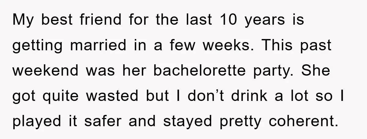 My best friend for the last 10 years is getting married in a few weeks. This past weekend was her bachelorette party. She got quite wasted but I don’t drink...