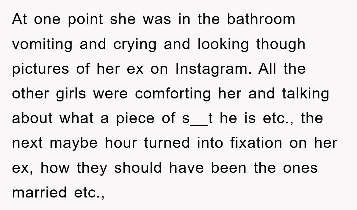 At one point she was in the bathroom vomiting and crying and looking though pictures of her ex on Instagram. All the other girls were comforting her and talking about...