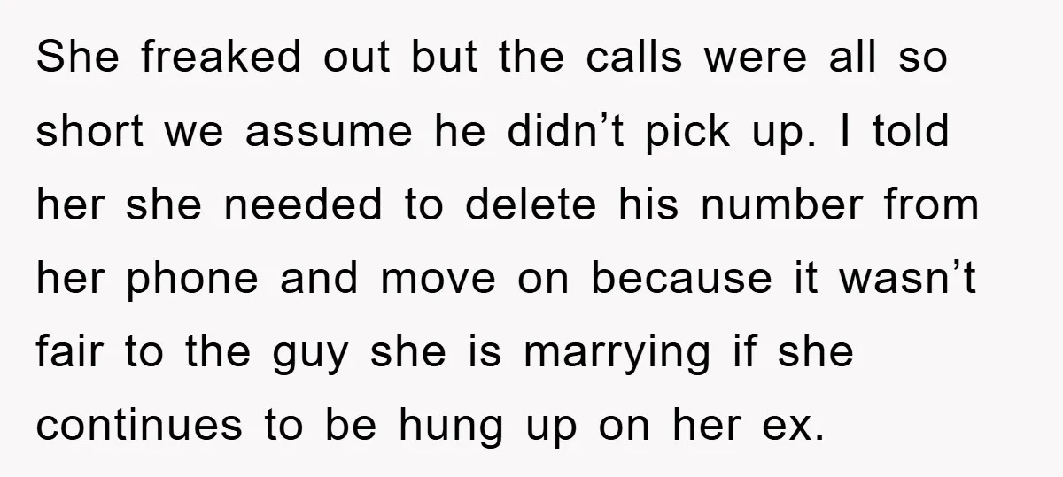 She freaked out but the calls were all so short we assume he didn’t pick up. I told her she needed to delete his number from her phone and move...