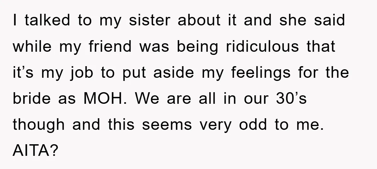 I talked to my sister about it and she said while my friend was being ridiculous that it’s my job to put aside my feelings for the bride as MOH....