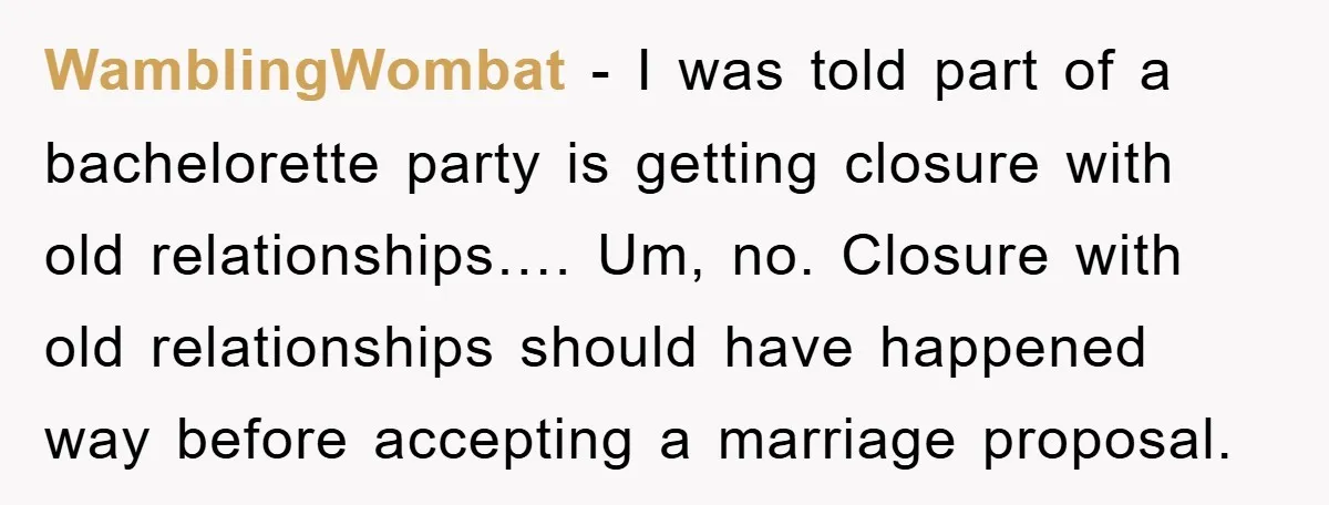 WamblingWombat − I was told part of a bachelorette party is getting closure with old relationships…. Um, no. Closure with old relationships should have happened way before accepting a marriage...