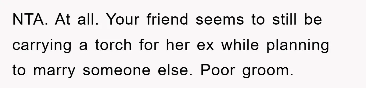 NTA. At all. Your friend seems to still be carrying a torch for her ex while planning to marry someone else. Poor groom.
