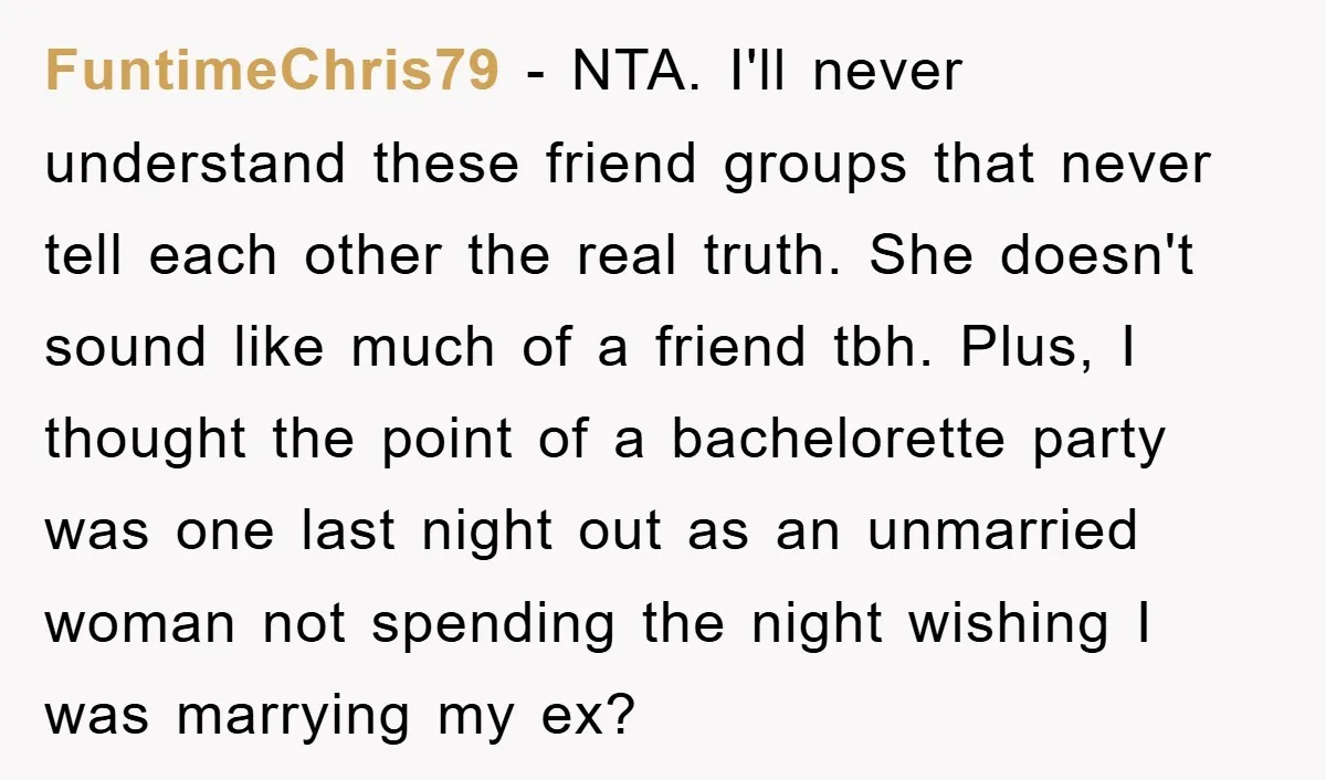 FuntimeChris79 − NTA. I'll never understand these friend groups that never tell each other the real truth. She doesn't sound like much of a friend tbh. Plus, I thought the...