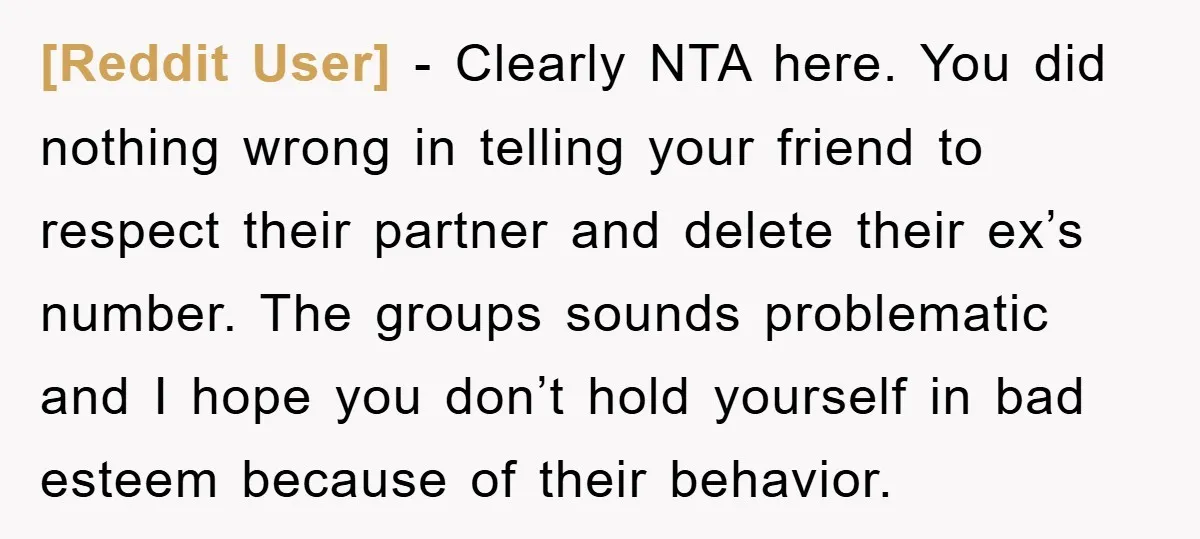 [Reddit User] − Clearly NTA here. You did nothing wrong in telling your friend to respect their partner and delete their ex’s number. The groups sounds problematic and I hope...