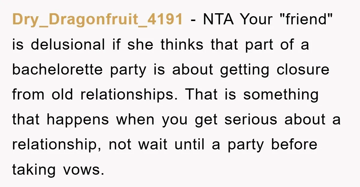 Dry_Dragonfruit_4191 − NTA Your "friend" is delusional if she thinks that part of a bachelorette party is about getting closure from old relationships. That is something that happens when you...