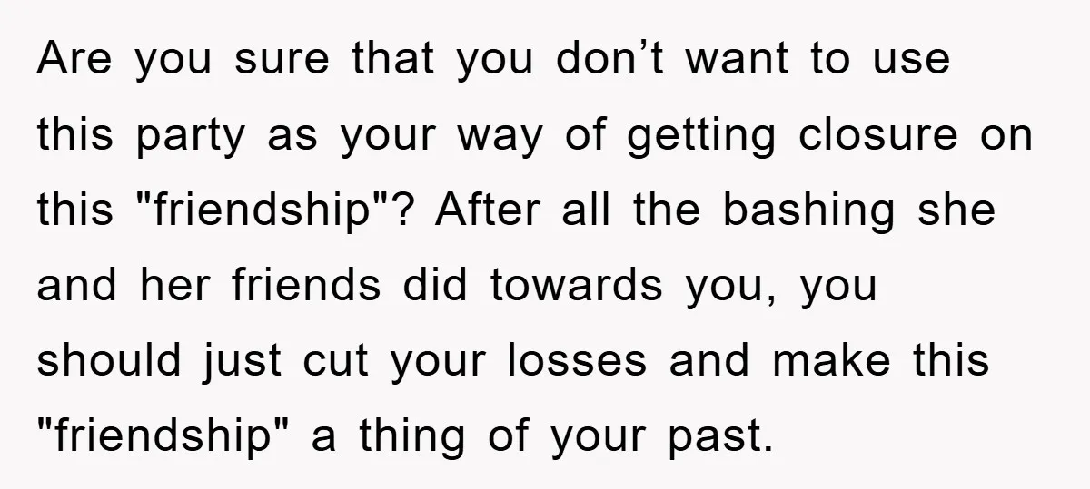 Are you sure that you don’t want to use this party as your way of getting closure on this "friendship"? After all the bashing she and her friends did towards...