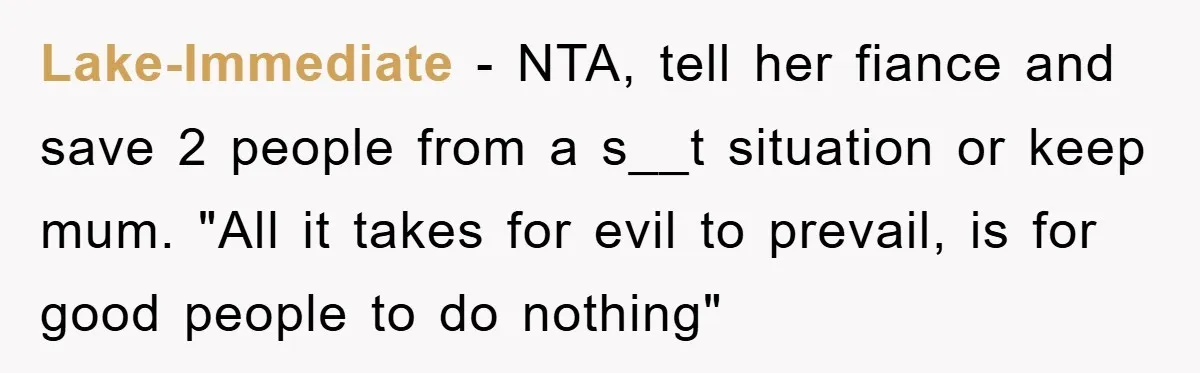 Lake-Immediate − NTA, tell her fiance and save 2 people from a s__t situation or keep mum. "All it takes for evil to prevail, is for good people to do...