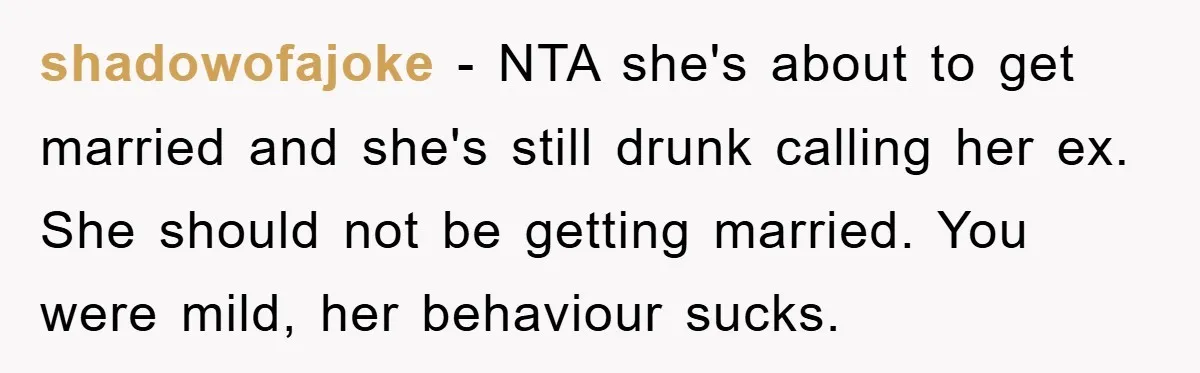 shadowofajoke − NTA she's about to get married and she's still drunk calling her ex. She should not be getting married. You were mild, her behaviour sucks.