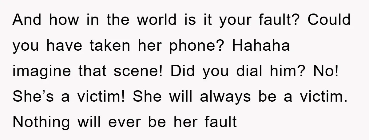 And how in the world is it your fault? Could you have taken her phone? Hahaha imagine that scene! Did you dial him? No! She’s a victim! She will always...