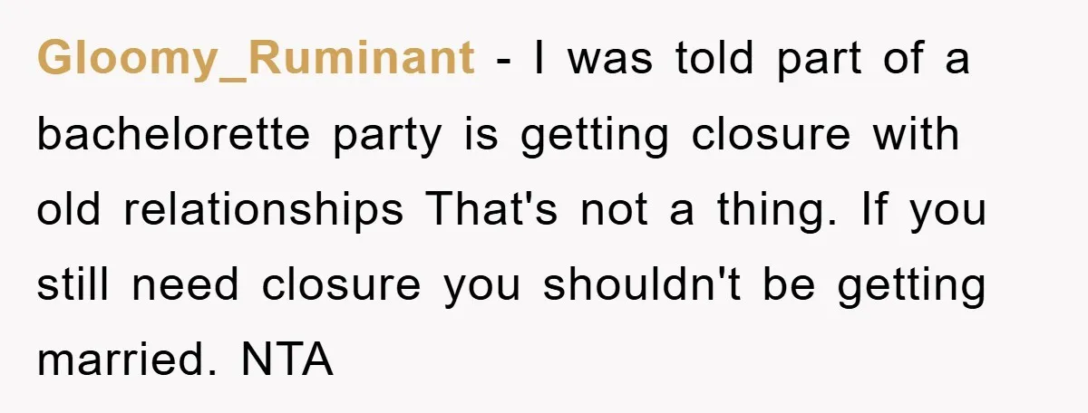 Gloomy_Ruminant − I was told part of a bachelorette party is getting closure with old relationships That's not a thing. If you still need closure you shouldn't be getting married....