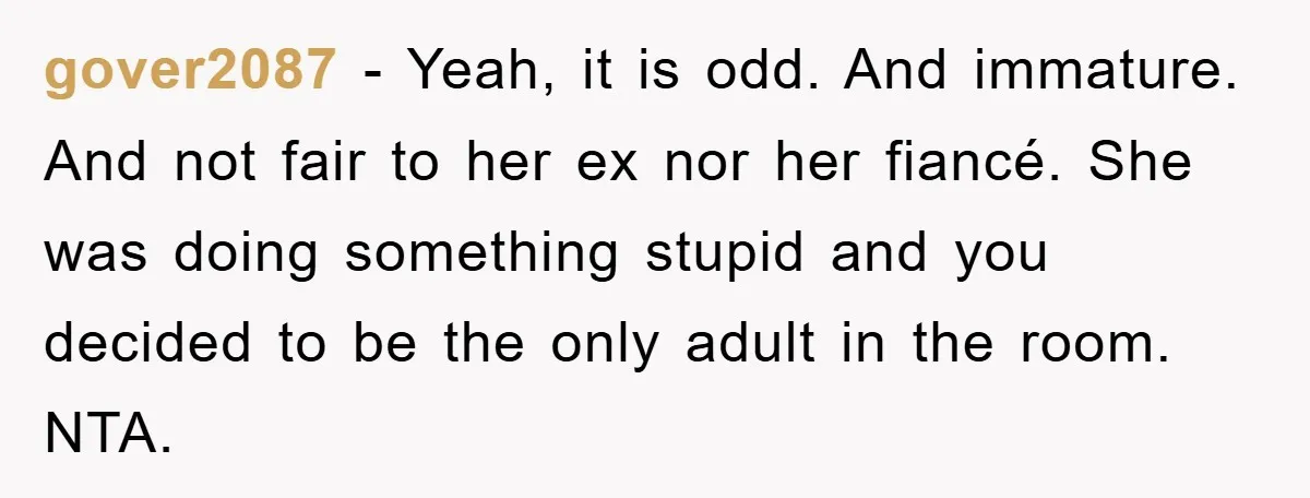 gover2087 − Yeah, it is odd. And immature. And not fair to her ex nor her fiancé. She was doing something stupid and you decided to be the only adult...