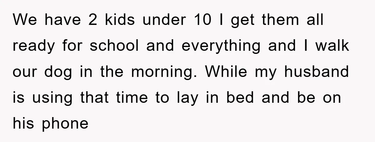We have 2 kids under 10 I get them all ready for school and everything and I walk our dog in the morning. While my husband is using that time...