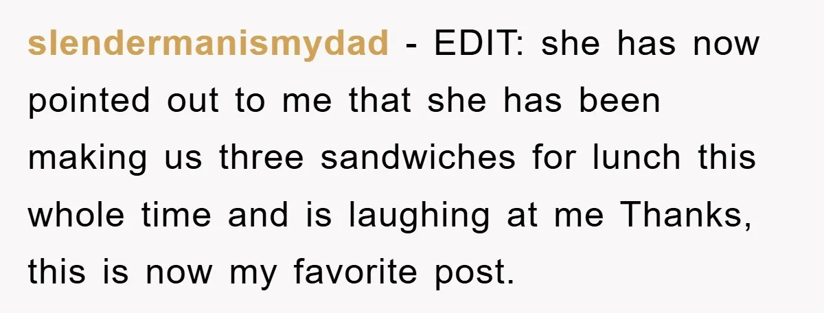 slendermanismydad − EDIT: she has now pointed out to me that she has been making us three sandwiches for lunch this whole time and is laughing at me Thanks, this...