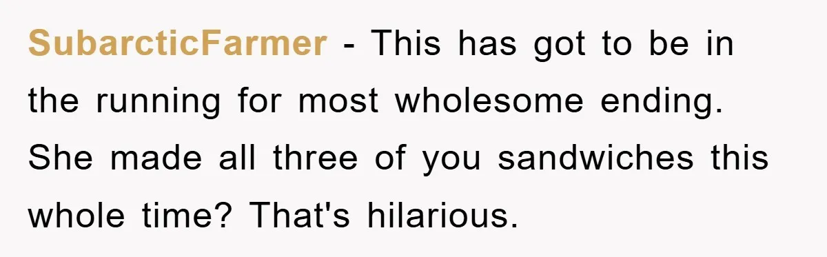 SubarcticFarmer − This has got to be in the running for most wholesome ending. She made all three of you sandwiches this whole time? That's hilarious.