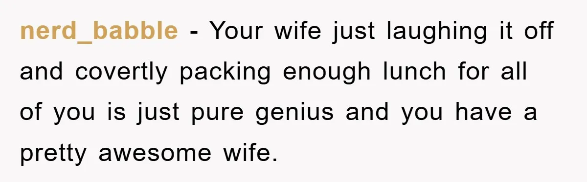 nerd_babble − Your wife just laughing it off and covertly packing enough lunch for all of you is just pure genius and you have a pretty awesome wife.
