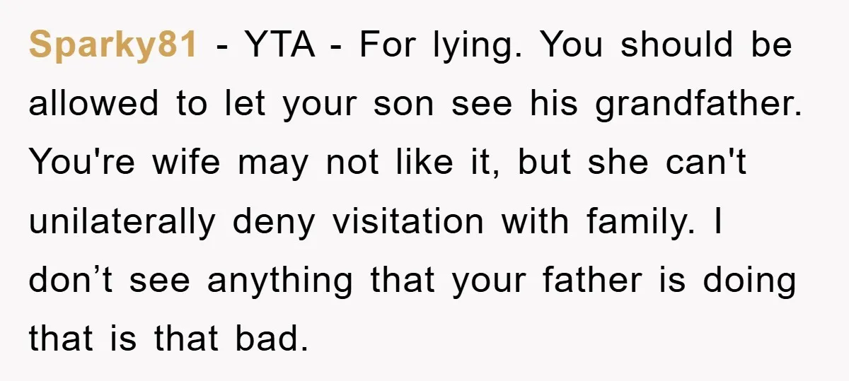 Sparky81 − YTA - For lying. You should be allowed to let your son see his grandfather. You're wife may not like it, but she can't unilaterally deny visitation with...