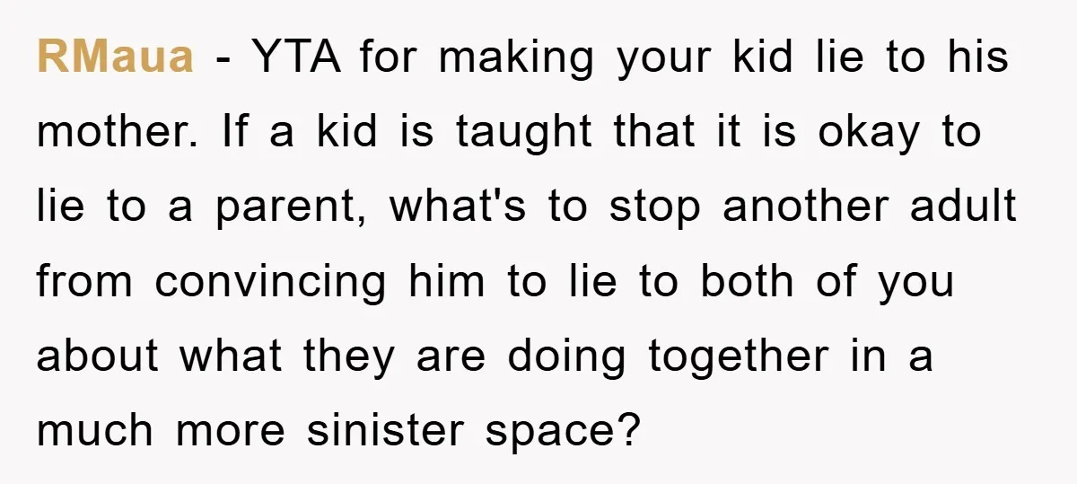 RMaua − YTA for making your kid lie to his mother. If a kid is taught that it is okay to lie to a parent, what's to stop another adult...