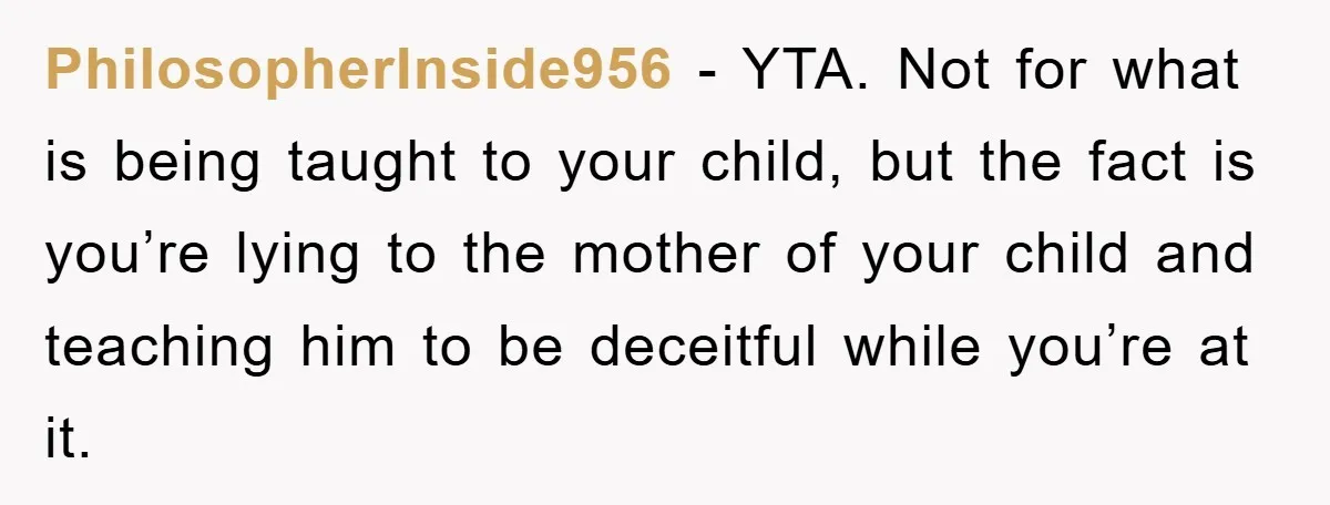 PhilosopherInside956 − YTA. Not for what is being taught to your child, but the fact is you’re lying to the mother of your child and teaching him to be deceitful...