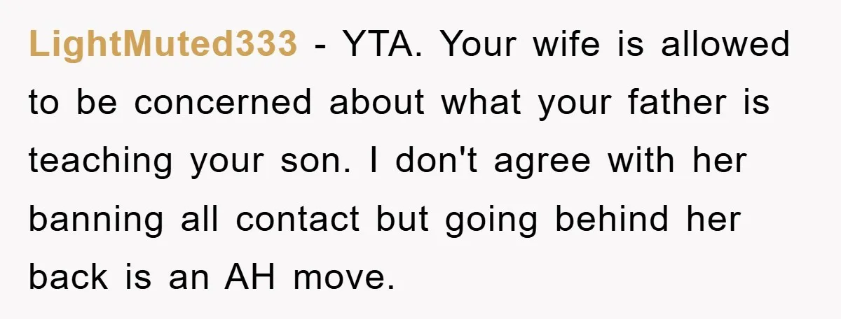 LightMuted333 − YTA. Your wife is allowed to be concerned about what your father is teaching your son. I don't agree with her banning all contact but going behind her...