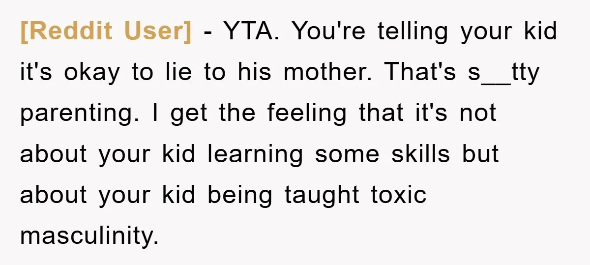 [Reddit User] − YTA. You're telling your kid it's okay to lie to his mother. That's s__tty parenting. I get the feeling that it's not about your kid learning some...