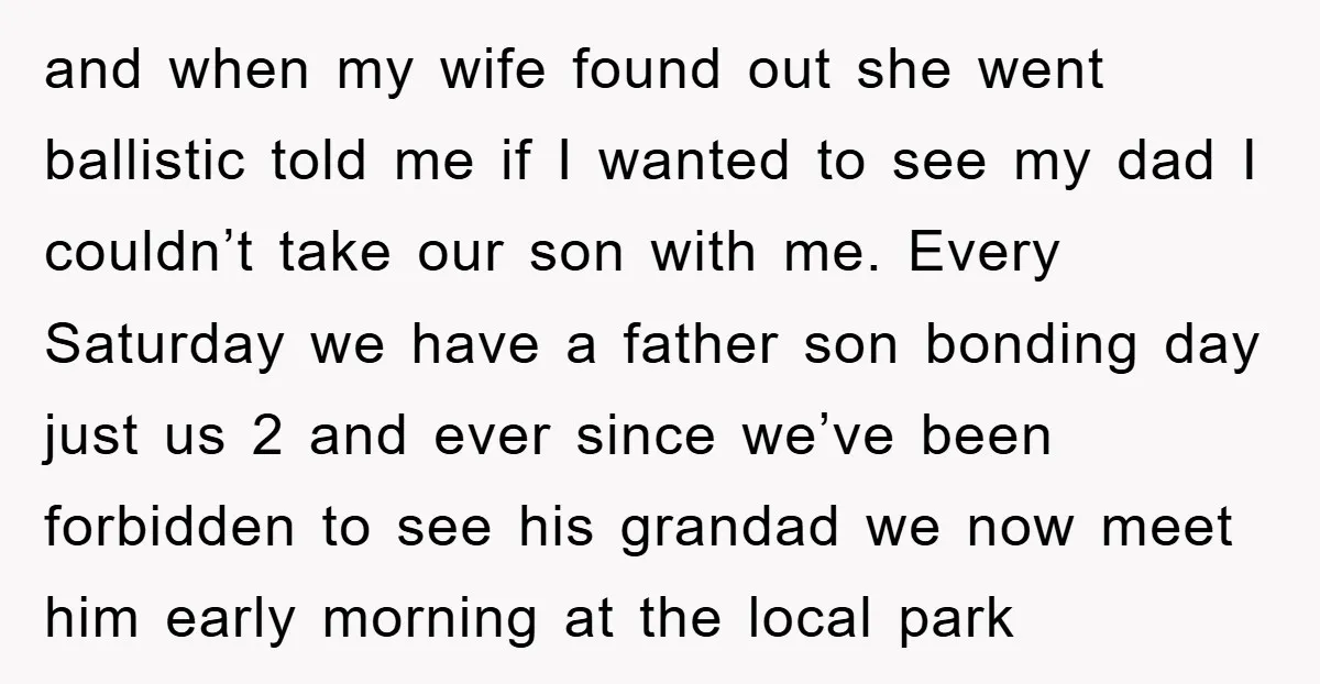 and when my wife found out she went ballistic told me if I wanted to see my dad I couldn’t take our son with me. Every Saturday we have a...