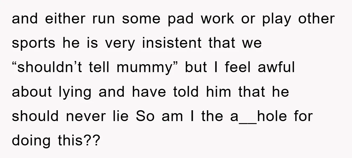 and either run some pad work or play other sports he is very insistent that we “shouldn’t tell mummy” but I feel awful about lying and have told him that...