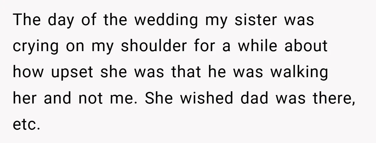The day of the wedding my sister was crying on my shoulder for a while about how upset she was that he was walking her and not me. She wished...