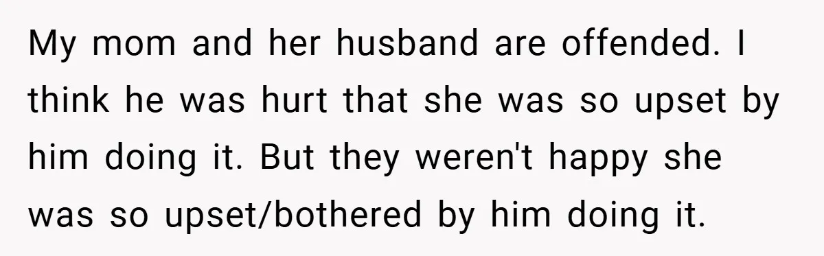 My mom and her husband are offended. I think he was hurt that she was so upset by him doing it. But they weren't happy she was so upset/bothered by...