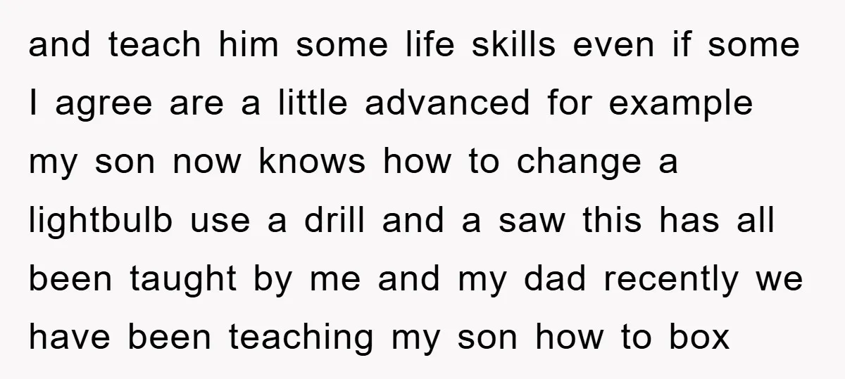and teach him some life skills even if some I agree are a little advanced for example my son now knows how to change a lightbulb use a drill and...