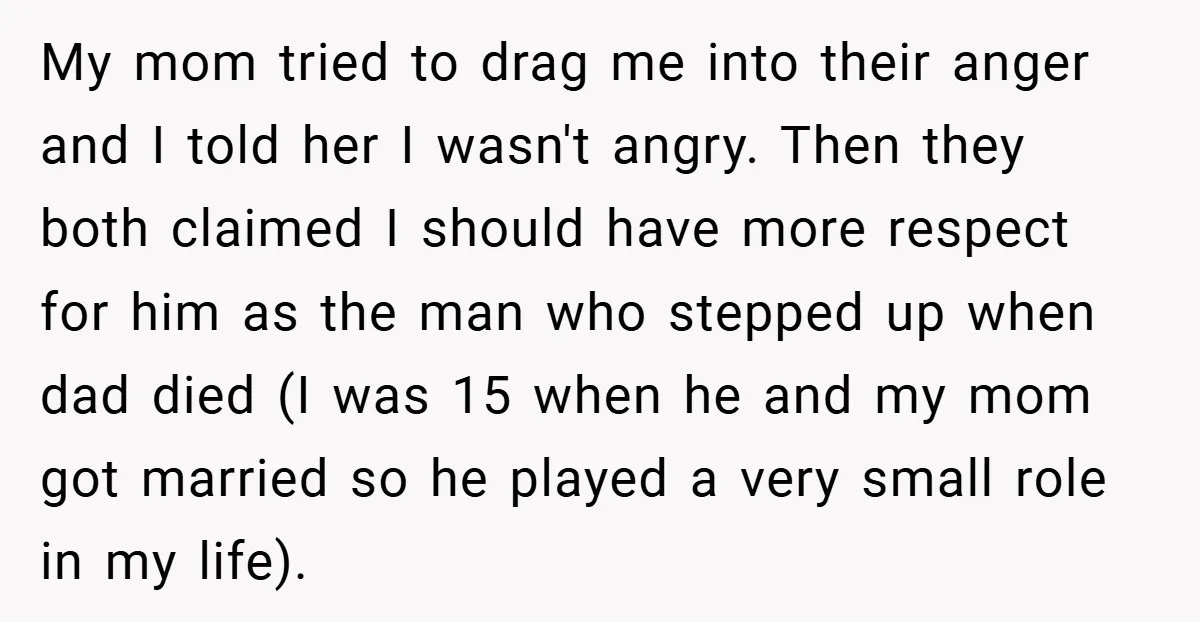 My mom tried to drag me into their anger and I told her I wasn't angry. Then they both claimed I should have more respect for him as the man...
